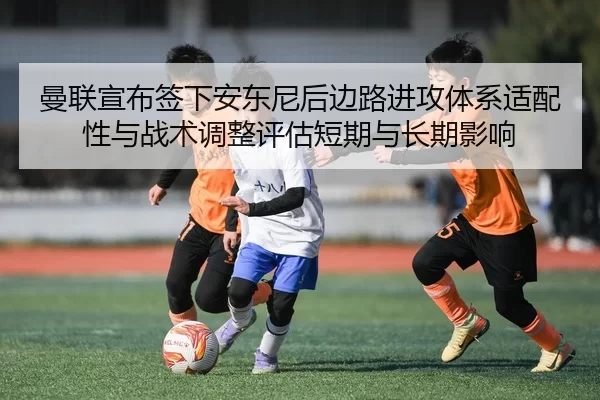 曼联宣布签下安东尼后边路进攻体系适配性与战术调整评估短期与长期影响
