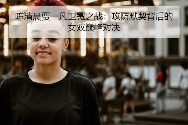 陈清晨贾一凡卫冕之战：攻防默契背后的女双巅峰对决