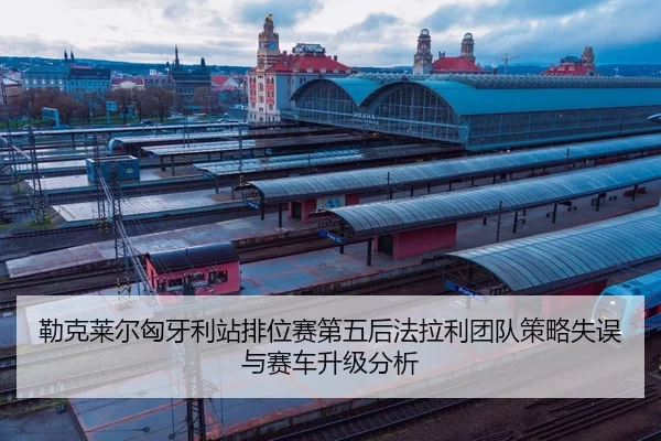 勒克莱尔匈牙利站排位赛第五后法拉利团队策略失误与赛车升级分析